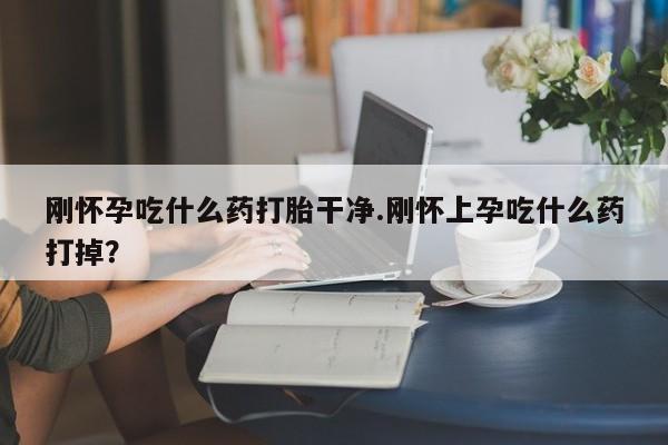 最便宜的打胎药的私人微信刚怀孕吃什么药打胎干净.刚怀上孕吃什么药打掉？