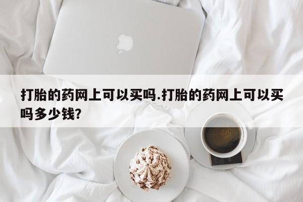 最便宜的打胎药的私人微信打胎的药网上可以买吗.打胎的药网上可以买吗多少钱？
