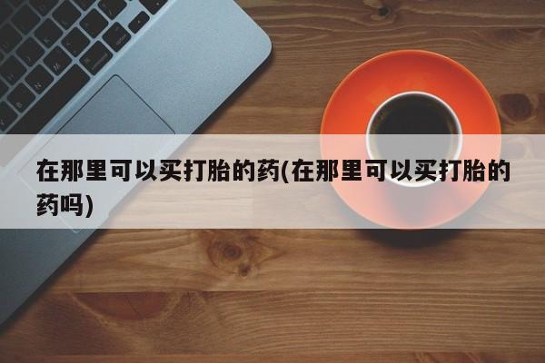 最便宜的打胎药的私人微信在那里可以买打胎的药(在那里可以买打胎的药吗)