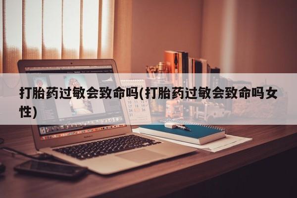 最便宜的打胎药的私人微信打胎药过敏会致命吗(打胎药过敏会致命吗女性)