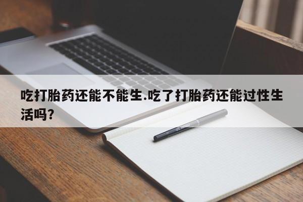 最便宜的打胎药的私人微信吃打胎药还能不能生.吃了打胎药还能过性生活吗？