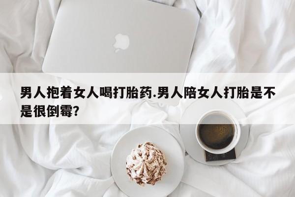 最便宜的打胎药的私人微信男人抱着女人喝打胎药.男人陪女人打胎是不是很倒霉？