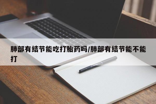 最便宜的打胎药的私人微信肺部有结节能吃打胎药吗/肺部有结节能不能打