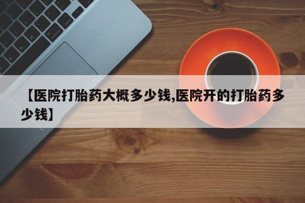 最便宜的打胎药的私人微信【医院打胎药大概多少钱,医院开的打胎药多少钱】