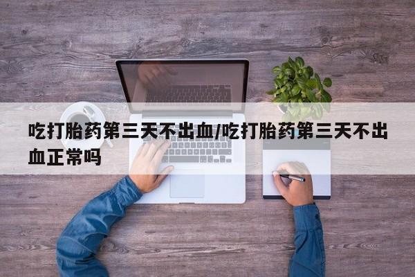 最便宜的打胎药的私人微信吃打胎药第三天不出血/吃打胎药第三天不出血正常吗
