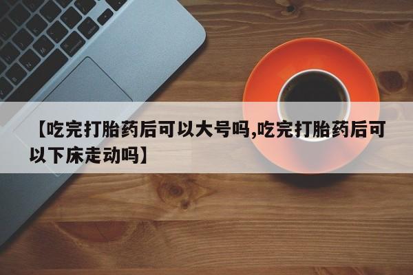最便宜的打胎药的私人微信【吃完打胎药后可以大号吗,吃完打胎药后可以下床走动吗】