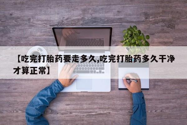最便宜的打胎药的私人微信【吃完打胎药要走多久,吃完打胎药多久干净才算正常】