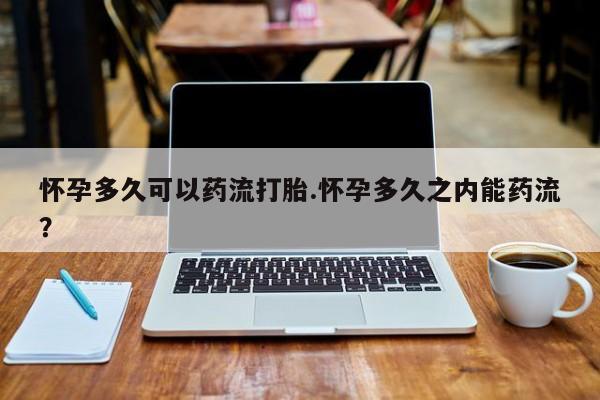 最便宜的打胎药的私人微信怀孕多久可以药流打胎.怀孕多久之内能药流？