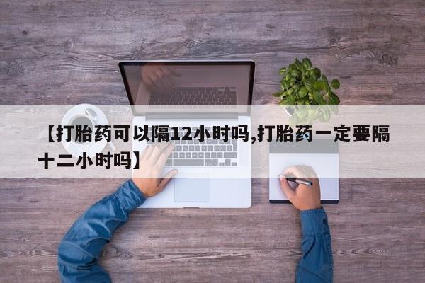 最便宜的打胎药的私人微信【打胎药可以隔12小时吗,打胎药一定要隔十二小时吗】